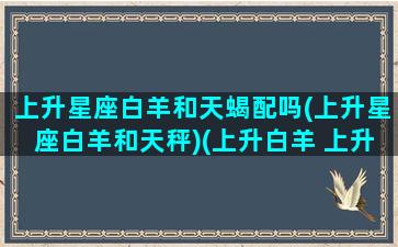 上升星座白羊和天蝎配吗(上升星座白羊和天秤)(上升白羊 上升天蝎)